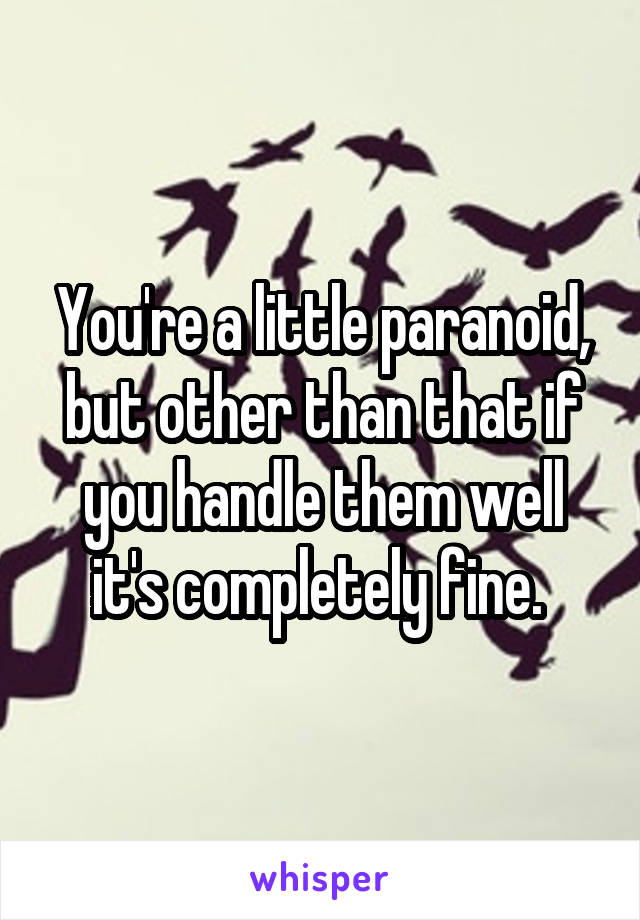 You're a little paranoid, but other than that if you handle them well it's completely fine. 