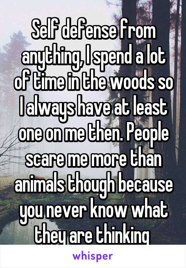 Self defense from anything, I spend a lot of time in the woods so I always have at least one on me then. People scare me more than animals though because you never know what they are thinking 