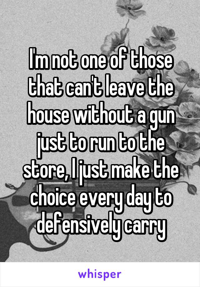 I'm not one of those that can't leave the house without a gun just to run to the store, I just make the choice every day to defensively carry