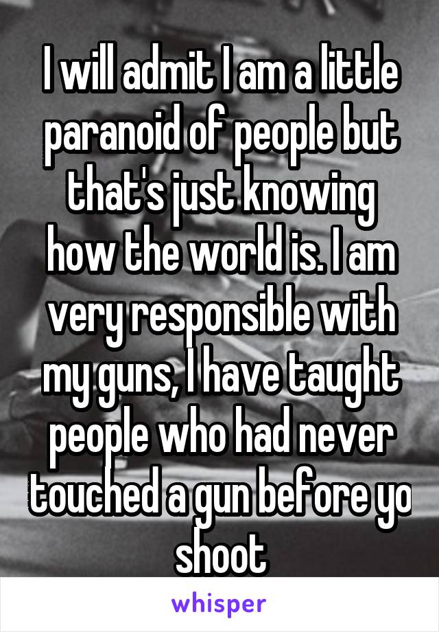 I will admit I am a little paranoid of people but that's just knowing how the world is. I am very responsible with my guns, I have taught people who had never touched a gun before yo shoot