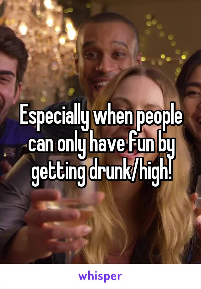 Especially when people can only have fun by getting drunk/high!