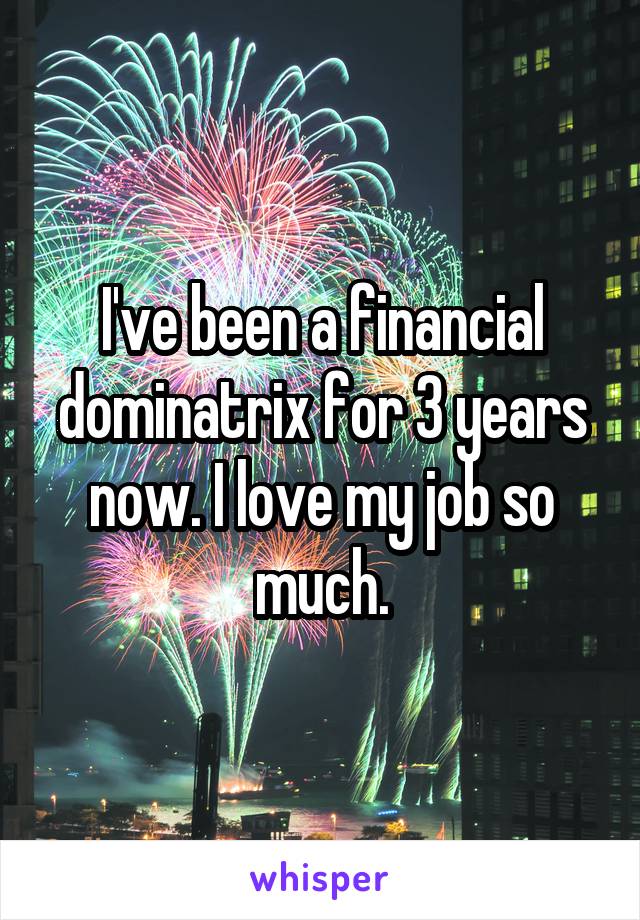 I've been a financial dominatrix for 3 years now. I love my job so much.