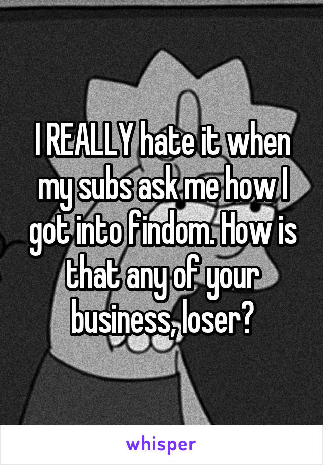 I REALLY hate it when my subs ask me how I got into findom. How is that any of your business, loser?