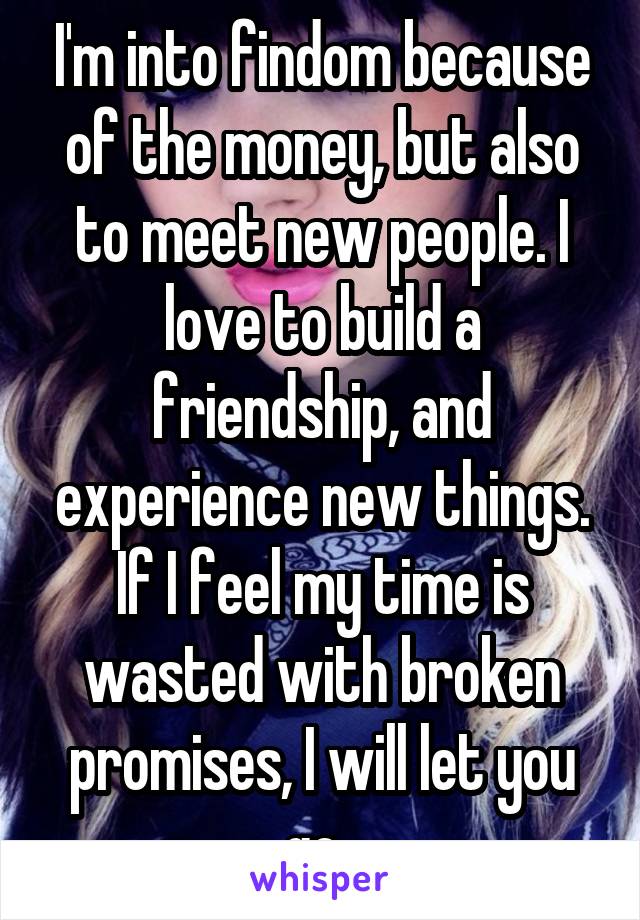 I'm into findom because of the money, but also to meet new people. I love to build a friendship, and experience new things. If I feel my time is wasted with broken promises, I will let you go. 
