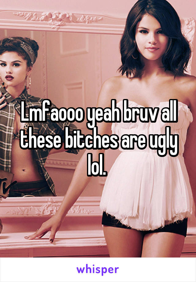 Lmfaooo yeah bruv all these bitches are ugly lol. 