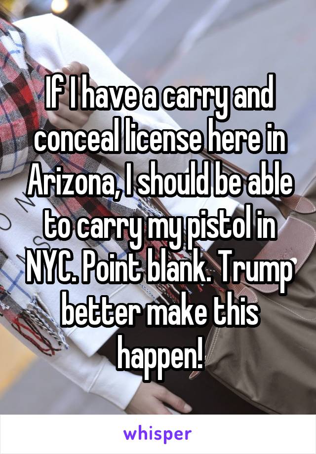 If I have a carry and conceal license here in Arizona, I should be able to carry my pistol in NYC. Point blank. Trump better make this happen!