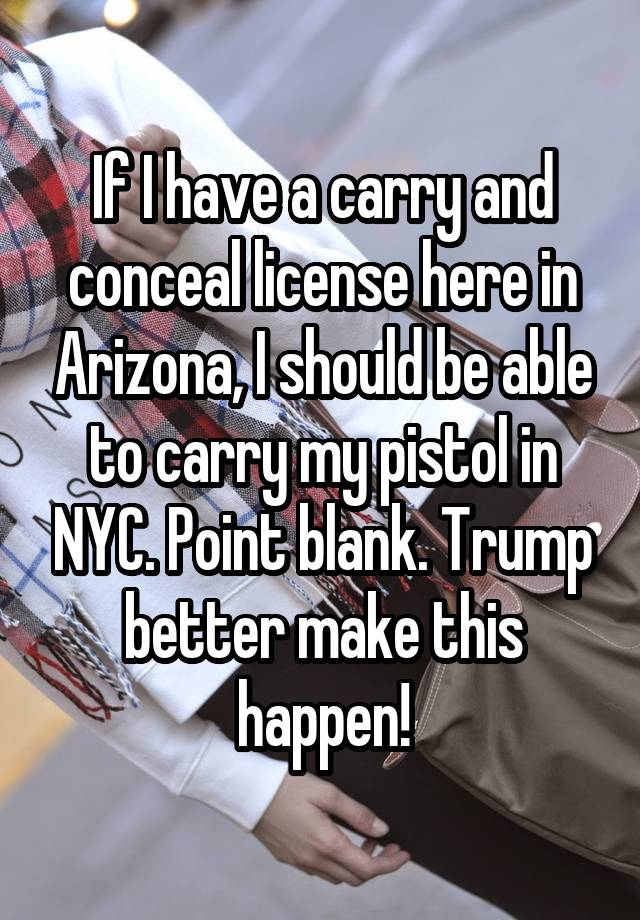 If I have a carry and conceal license here in Arizona, I should be able to carry my pistol in NYC. Point blank. Trump better make this happen!