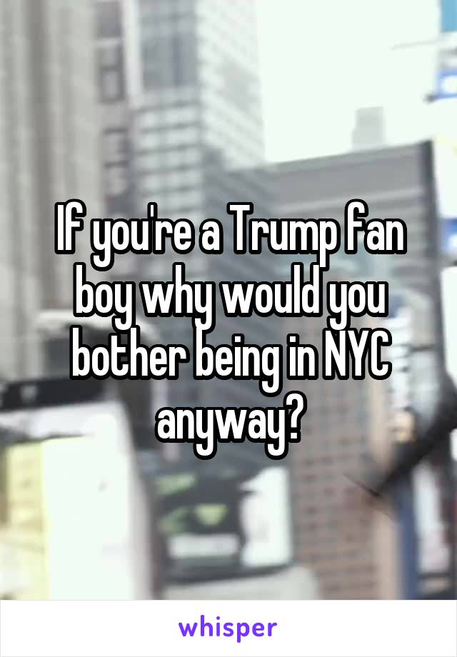 If you're a Trump fan boy why would you bother being in NYC anyway?