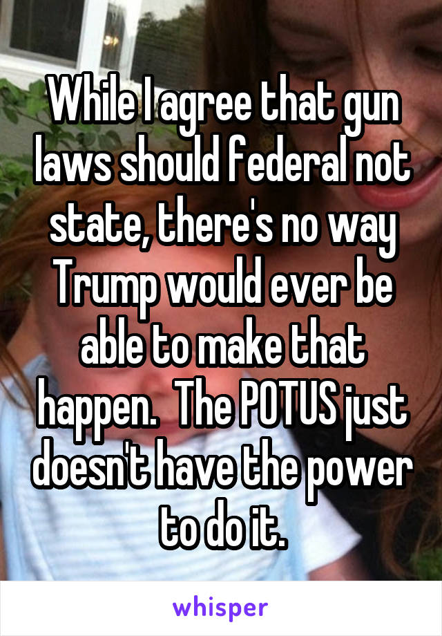 While I agree that gun laws should federal not state, there's no way Trump would ever be able to make that happen.  The POTUS just doesn't have the power to do it.