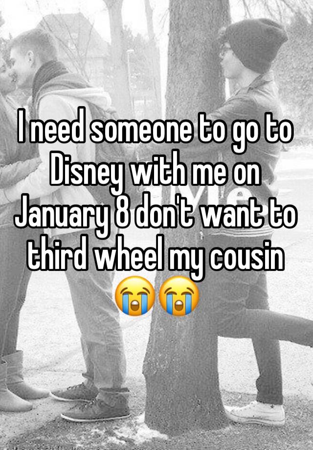 I need someone to go to Disney with me on January 8 don't want to third wheel my cousin 😭😭