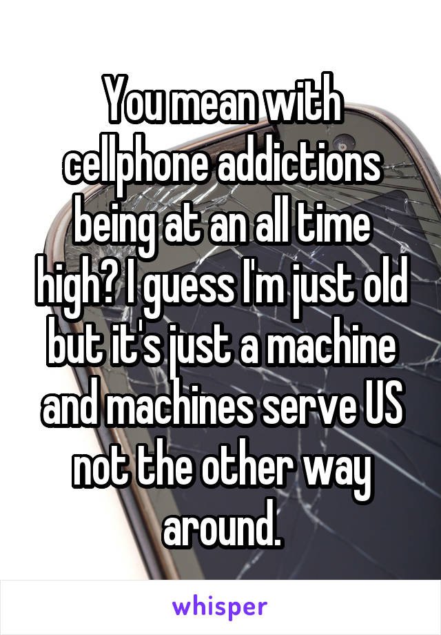 You mean with cellphone addictions being at an all time high? I guess I'm just old but it's just a machine and machines serve US not the other way around.
