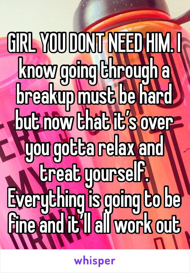 GIRL YOU DONT NEED HIM. I know going through a breakup must be hard but now that it’s over you gotta relax and treat yourself. Everything is going to be fine and it’ll all work out