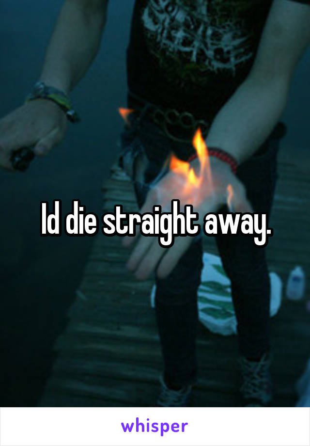 Id die straight away.
