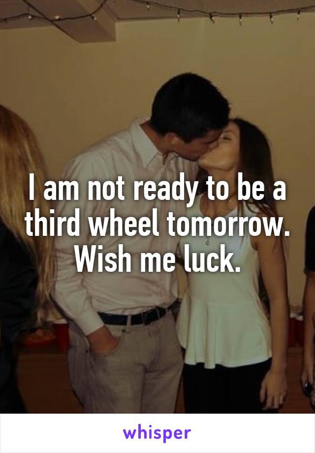 I am not ready to be a third wheel tomorrow. Wish me luck.