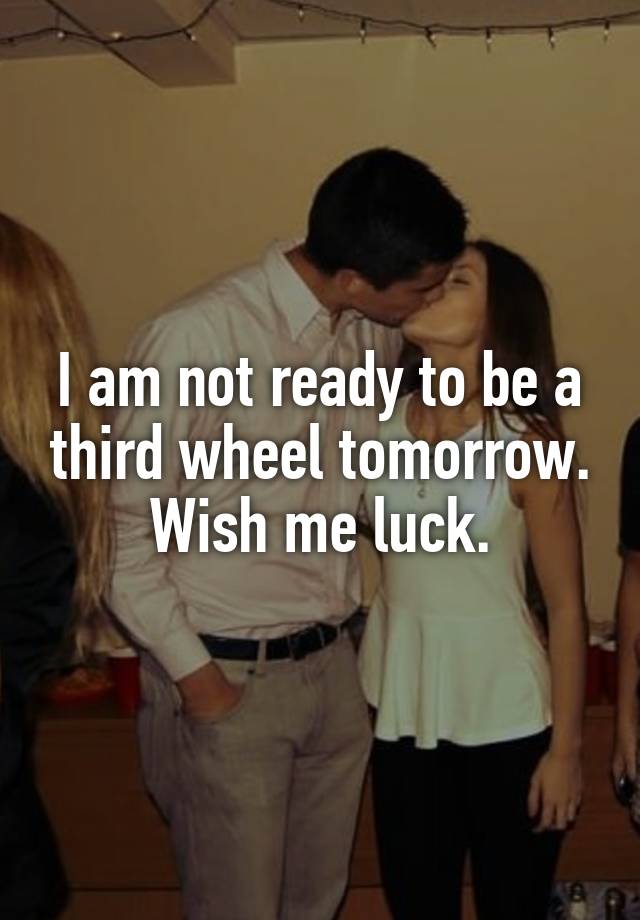 I am not ready to be a third wheel tomorrow. Wish me luck.