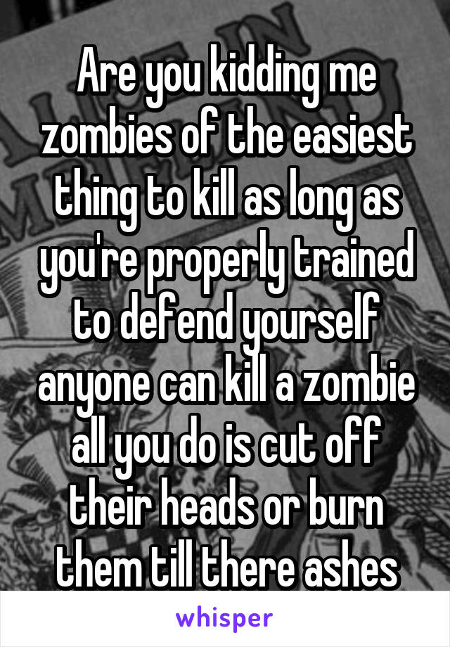 Are you kidding me zombies of the easiest thing to kill as long as you're properly trained to defend yourself anyone can kill a zombie all you do is cut off their heads or burn them till there ashes