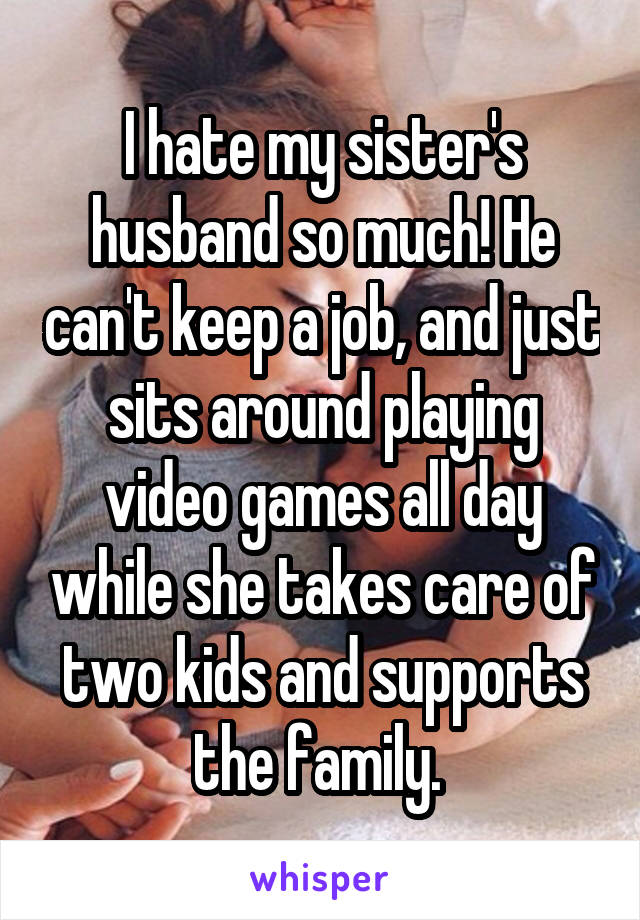 I hate my sister's husband so much! He can't keep a job, and just sits around playing video games all day while she takes care of two kids and supports the family. 