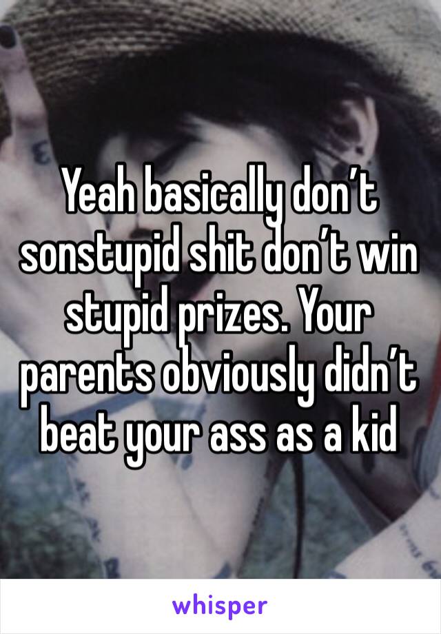 Yeah basically don’t sonstupid shit don’t win stupid prizes. Your parents obviously didn’t beat your ass as a kid