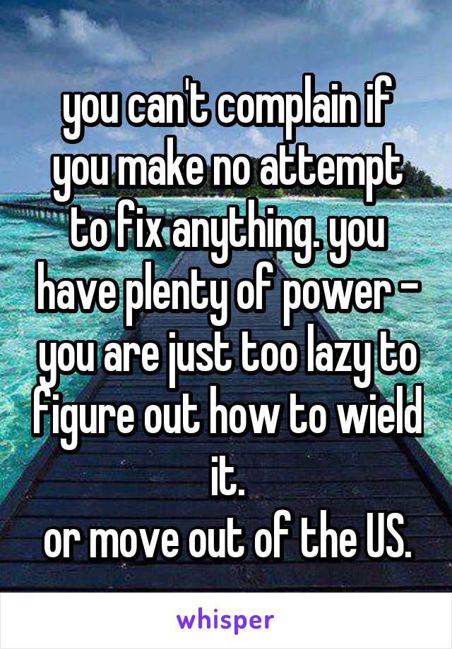 you can't complain if you make no attempt to fix anything. you have plenty of power - you are just too lazy to figure out how to wield it.
or move out of the US.