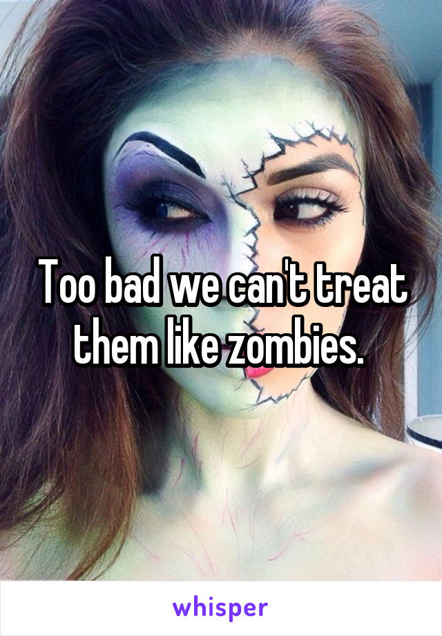 Too bad we can't treat them like zombies. 