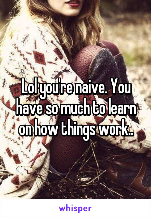 Lol you're naive. You have so much to learn on how things work..