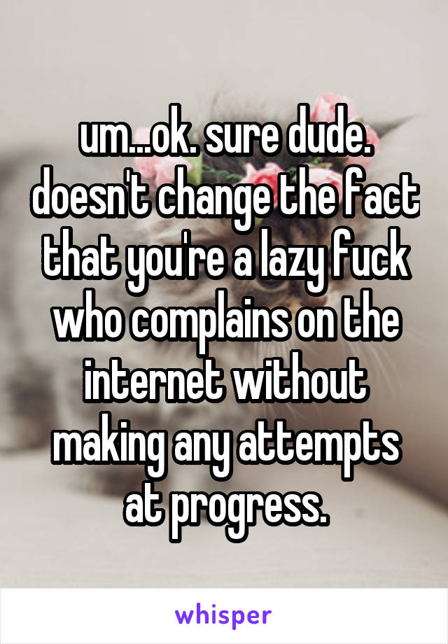 um...ok. sure dude. doesn't change the fact that you're a lazy fuck who complains on the internet without making any attempts at progress.