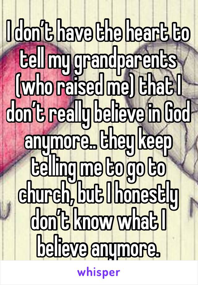 I don’t have the heart to tell my grandparents (who raised me) that I don’t really believe in God anymore.. they keep telling me to go to church, but I honestly don’t know what I believe anymore. 
