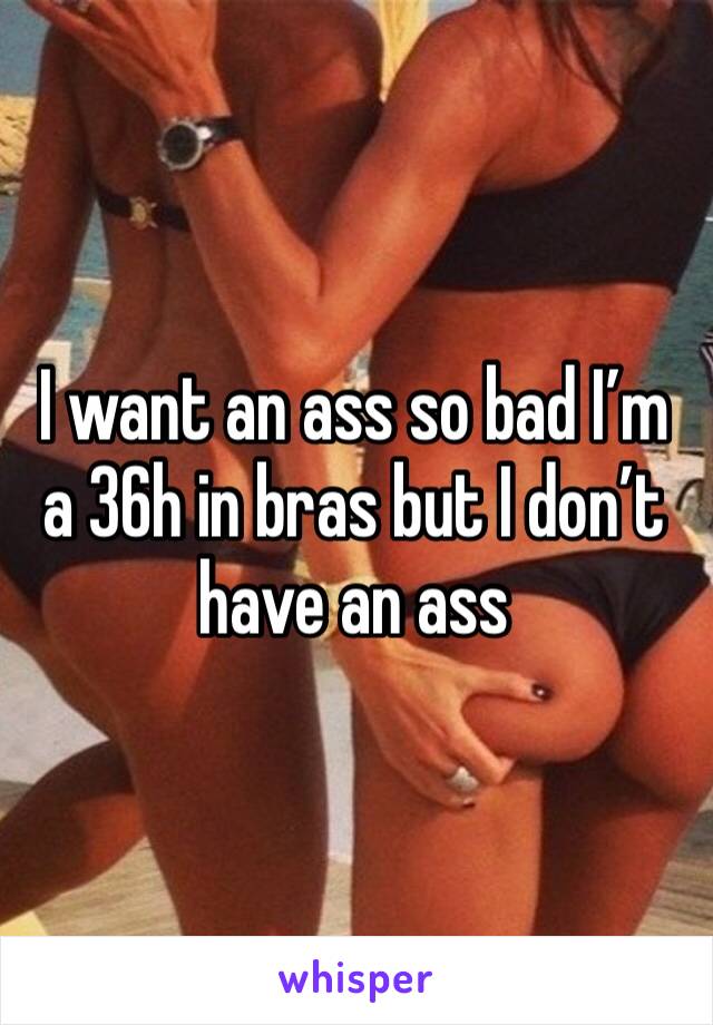 I want an ass so bad I’m a 36h in bras but I don’t have an ass