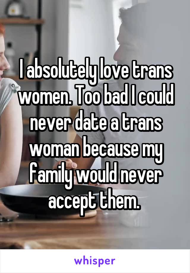 I absolutely love trans women. Too bad I could never date a trans woman because my family would never accept them. 
