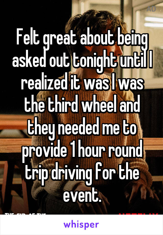 Felt great about being asked out tonight until I realized it was I was the third wheel and they needed me to provide 1 hour round trip driving for the event.