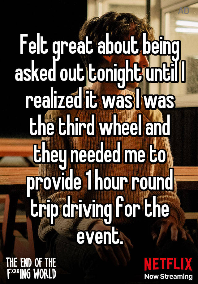 Felt great about being asked out tonight until I realized it was I was the third wheel and they needed me to provide 1 hour round trip driving for the event.