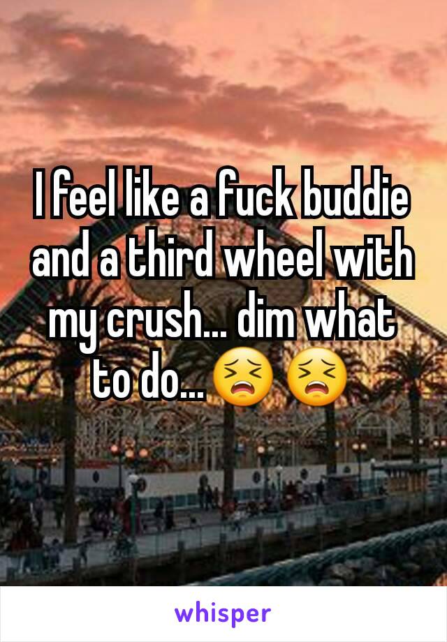 I feel like a fuck buddie and a third wheel with my crush... dim what to do...😣😣