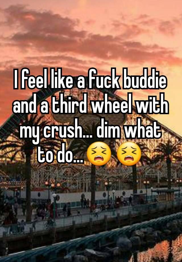 I feel like a fuck buddie and a third wheel with my crush... dim what to do...😣😣