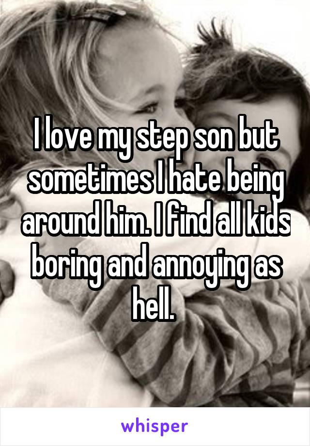 I love my step son but sometimes I hate being around him. I find all kids boring and annoying as hell. 