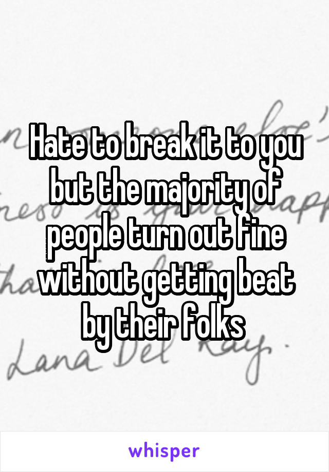 Hate to break it to you but the majority of people turn out fine without getting beat by their folks 