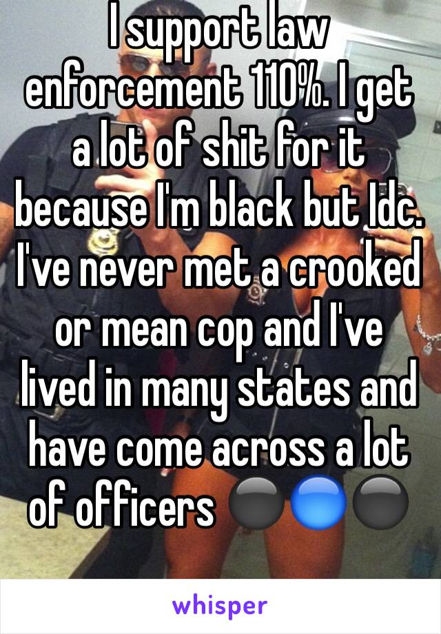 I support law enforcement 110%. I get a lot of shit for it because I'm black but Idc. I've never met a crooked or mean cop and I've lived in many states and have come across a lot of officers ⚫️🔵⚫️