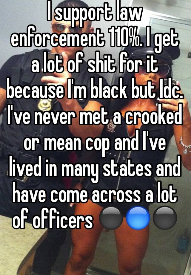 I support law enforcement 110%. I get a lot of shit for it because I'm black but Idc. I've never met a crooked or mean cop and I've lived in many states and have come across a lot of officers ⚫️🔵⚫️