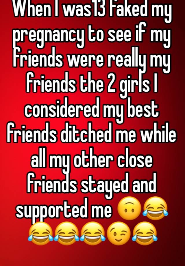 When I was13 faked my pregnancy to see if my friends were really my friends the 2 girls I considered my best friends ditched me while all my other close friends stayed and supported me 🙃😂😂😂😂😉😂