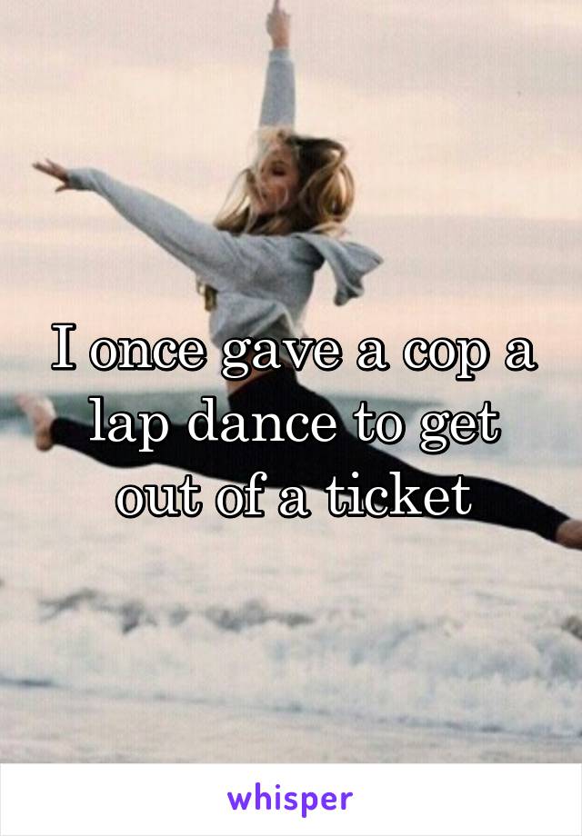 I once gave a cop a lap dance to get out of a ticket