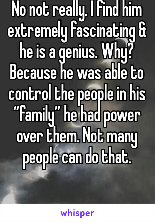 No not really. I find him extremely fascinating & he is a genius. Why? Because he was able to control the people in his “family” he had power over them. Not many people can do that. 