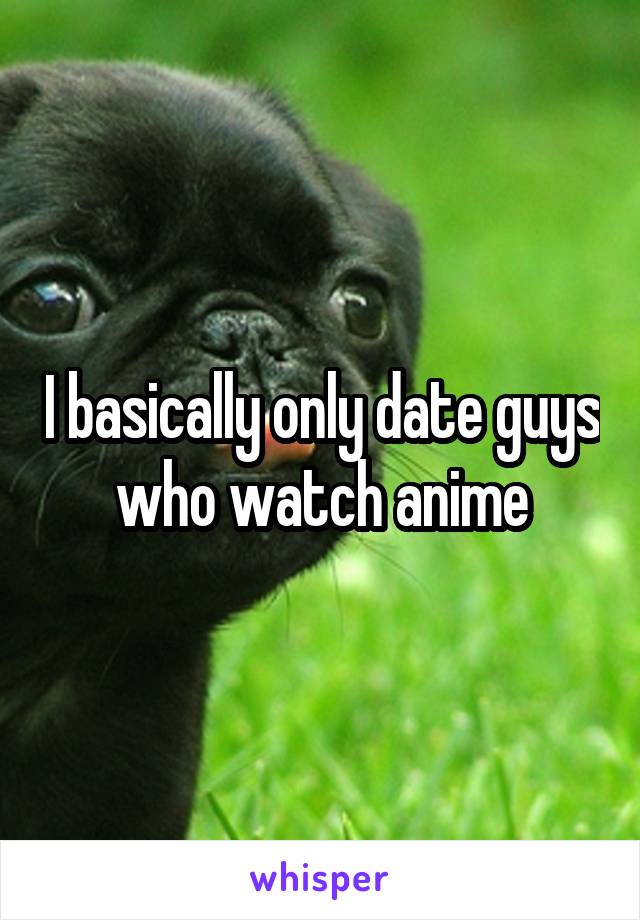 I basically only date guys who watch anime