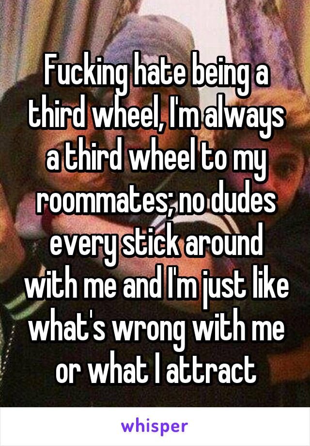 Fucking hate being a third wheel, I'm always a third wheel to my roommates; no dudes every stick around with me and I'm just like what's wrong with me or what I attract