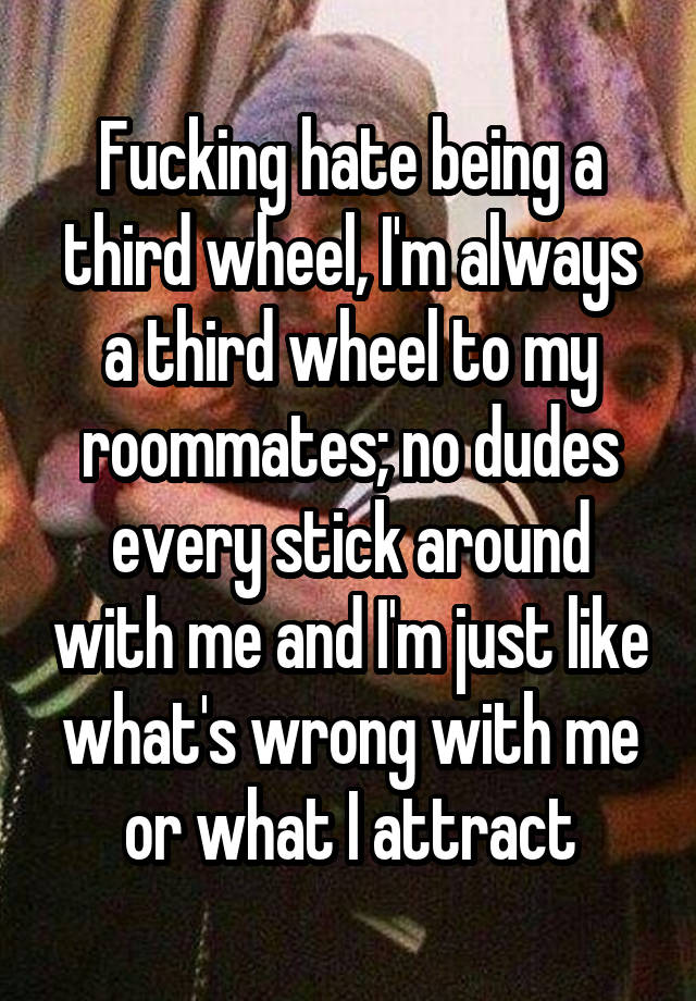 Fucking hate being a third wheel, I'm always a third wheel to my roommates; no dudes every stick around with me and I'm just like what's wrong with me or what I attract