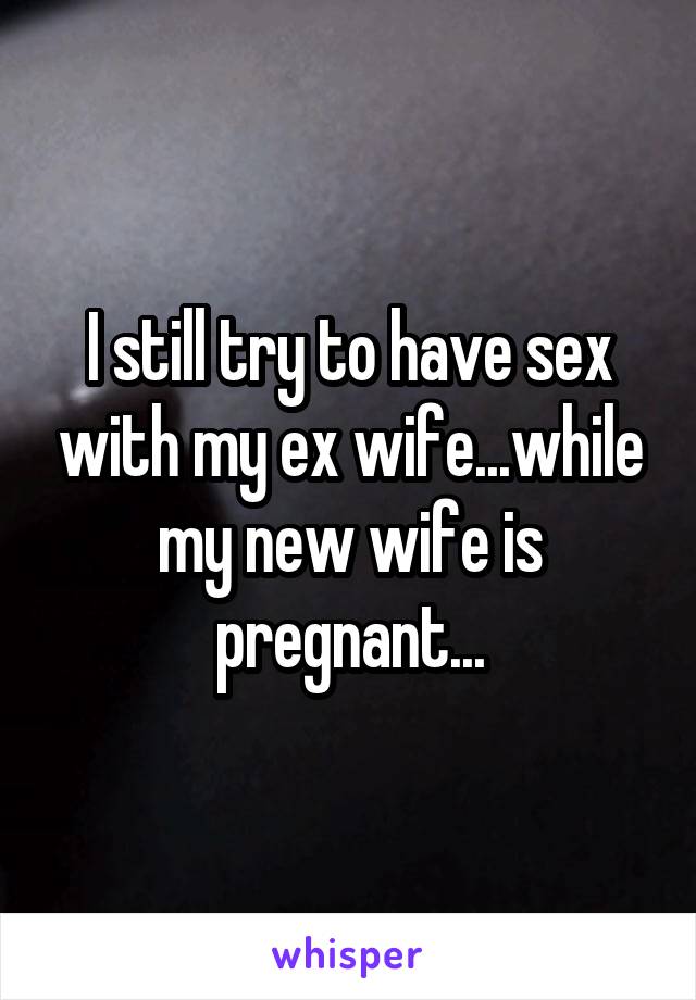 I still try to have sex with my ex wife...while my new wife is pregnant...