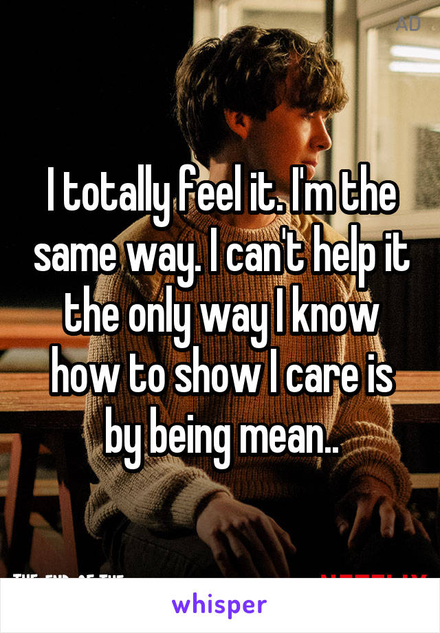 I totally feel it. I'm the same way. I can't help it the only way I know how to show I care is by being mean..