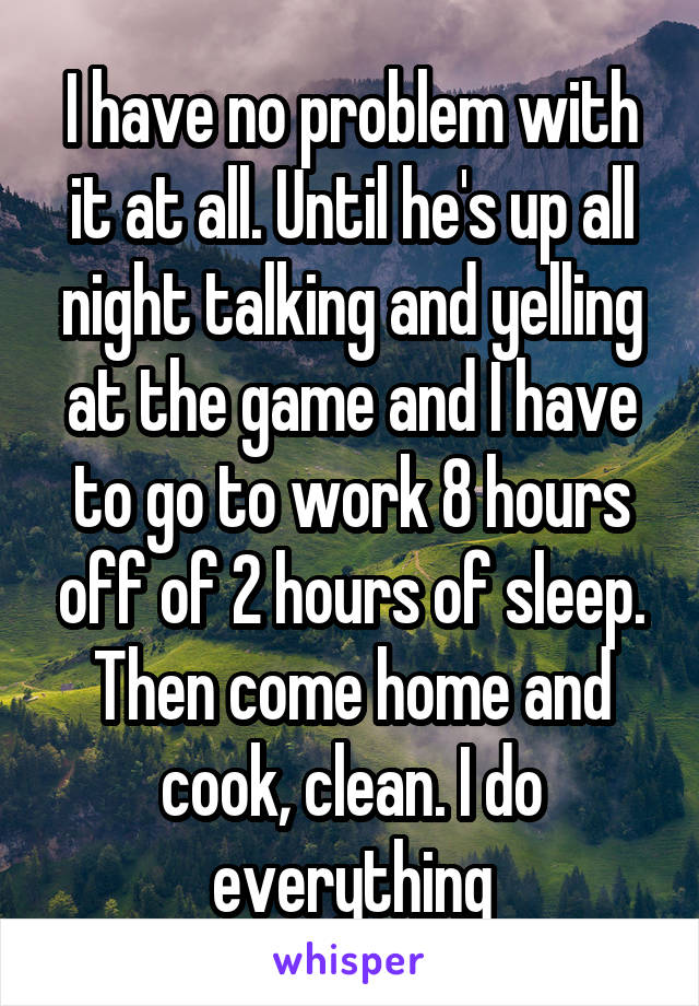 I have no problem with it at all. Until he's up all night talking and yelling at the game and I have to go to work 8 hours off of 2 hours of sleep. Then come home and cook, clean. I do everything