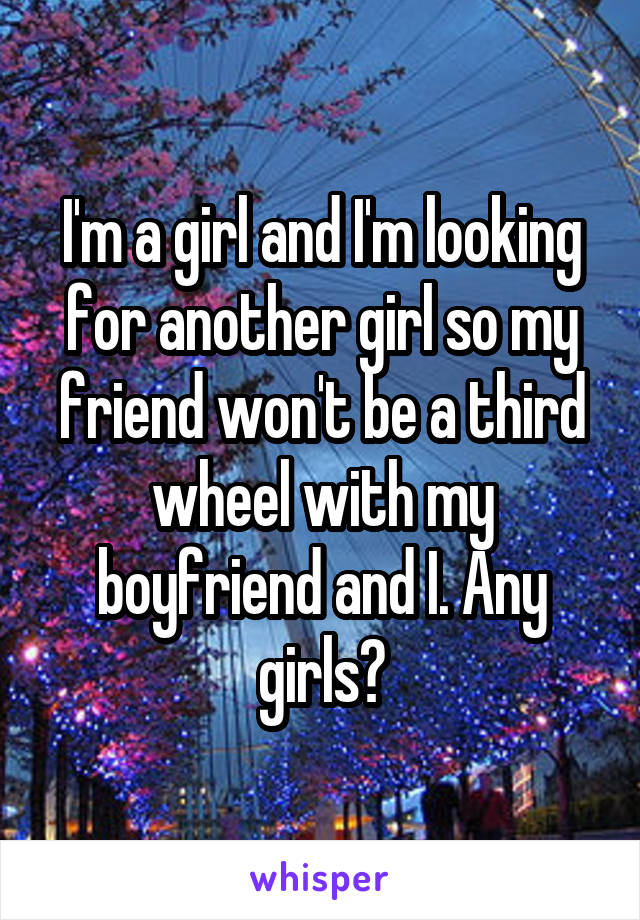 I'm a girl and I'm looking for another girl so my friend won't be a third wheel with my boyfriend and I. Any girls?