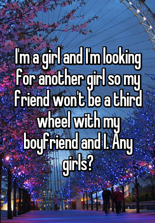 I'm a girl and I'm looking for another girl so my friend won't be a third wheel with my boyfriend and I. Any girls?