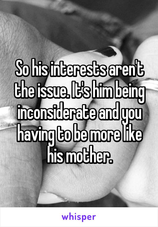 So his interests aren't the issue. It's him being inconsiderate and you having to be more like his mother.