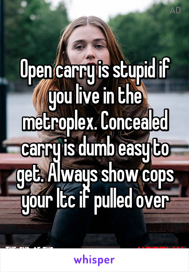 Open carry is stupid if you live in the metroplex. Concealed carry is dumb easy to get. Always show cops your ltc if pulled over